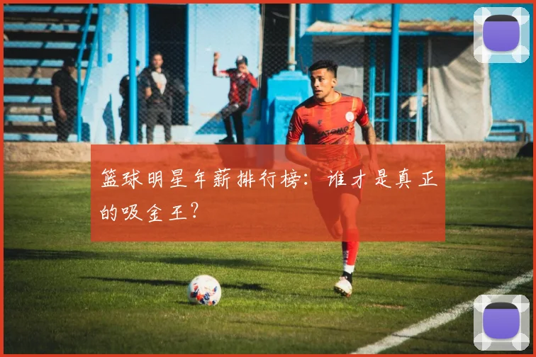 篮球明星年薪排行榜：谁才是真正的吸金王？