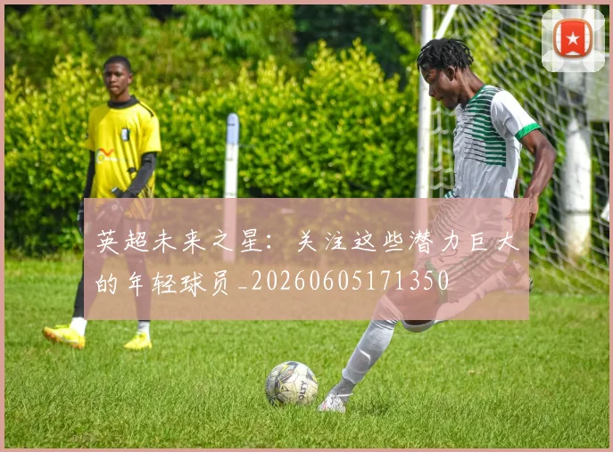 英超未来之星:关注这些潜力巨大的年轻球员_20260605171350