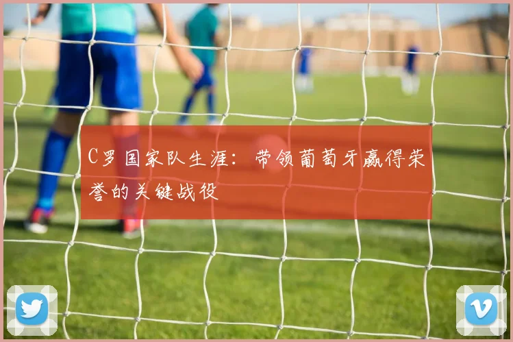 C罗国家队生涯:带领葡萄牙赢得荣誉的关键战役