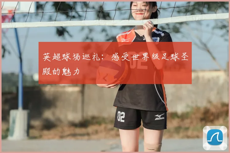 英超球场巡礼:感受世界级足球圣殿的魅力