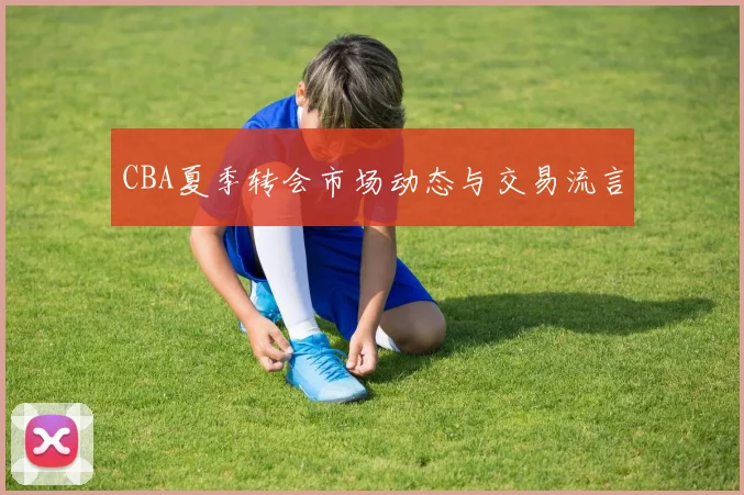 CBA夏季转会市场动态与交易流言