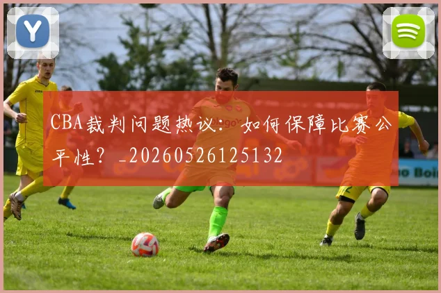 CBA裁判问题热议：如何保障比赛公平性？_20260526125132