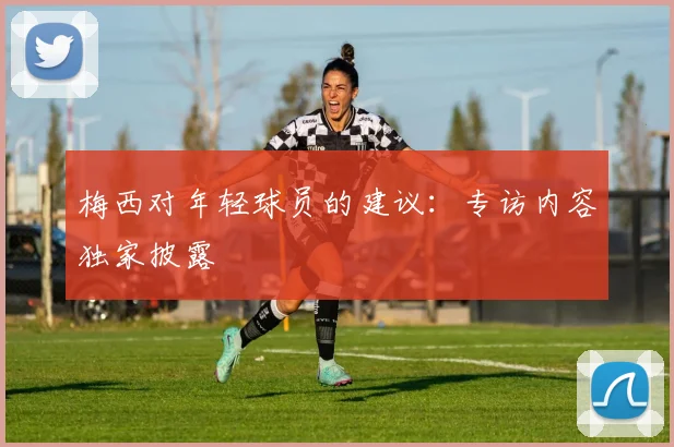 梅西对年轻球员的建议:专访内容独家披露