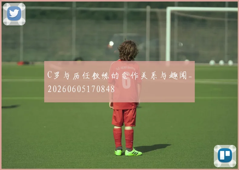 C罗与历任教练的合作关系与趣闻_20260605170848