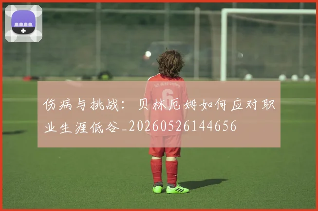 伤病与挑战:贝林厄姆如何应对职业生涯低谷_20260526144656
