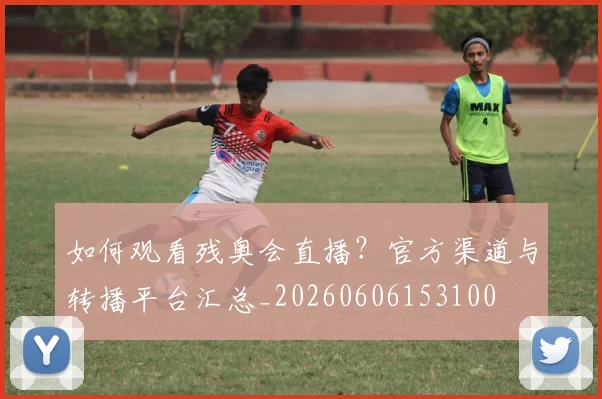 如何观看残奥会直播?官方渠道与转播平台汇总_20260606153100
