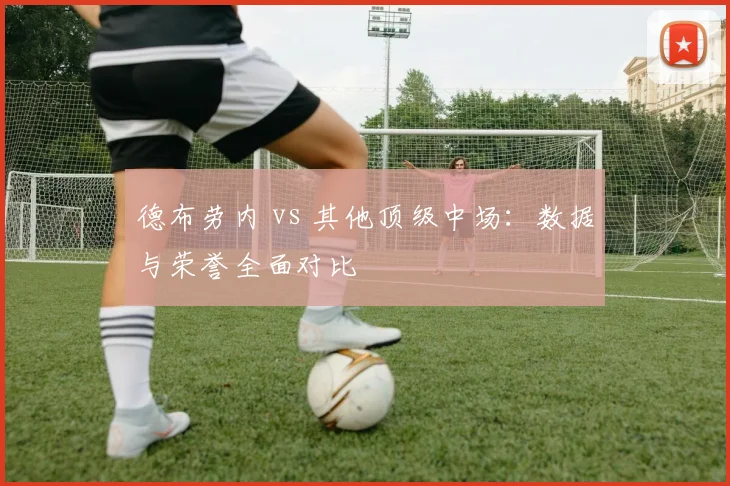 德布劳内 vs 其他顶级中场:数据与荣誉全面对比