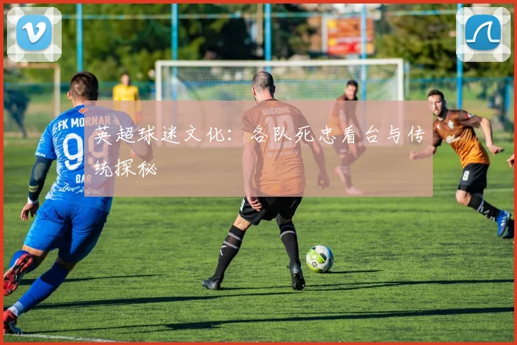 英超球迷文化:各队死忠看台与传统探秘