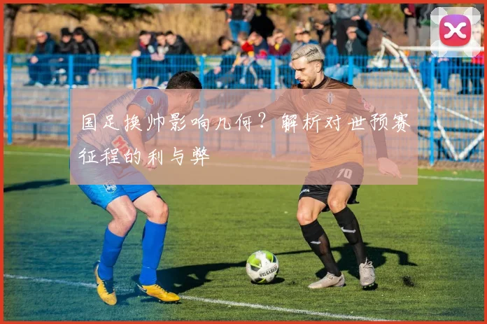 国足换帅影响几何?解析对世预赛征程的利与弊