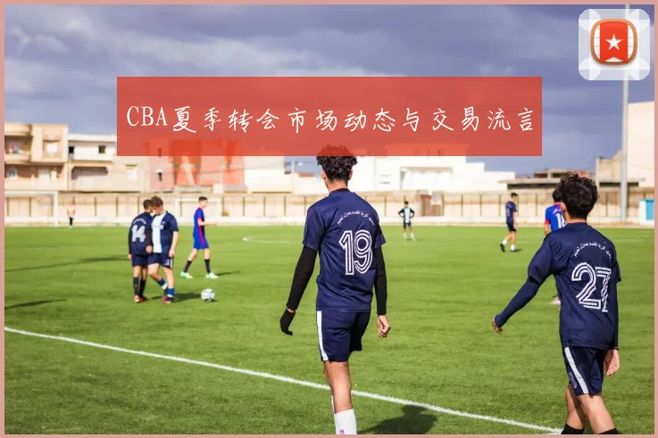 CBA夏季转会市场动态与交易流言