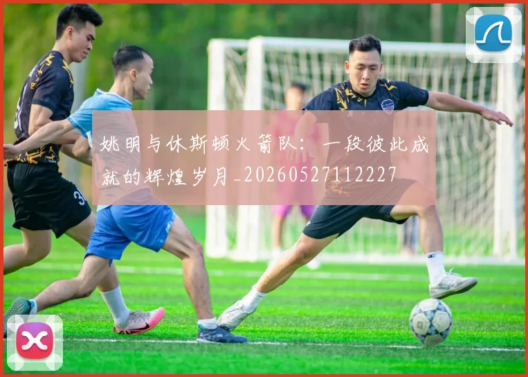 姚明与休斯顿火箭队:一段彼此成就的辉煌岁月_20260527112227