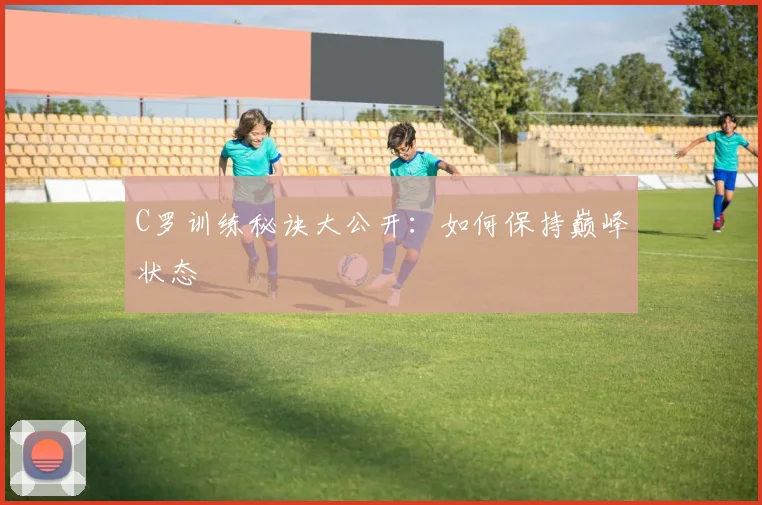 C罗训练秘诀大公开:如何保持巅峰状态