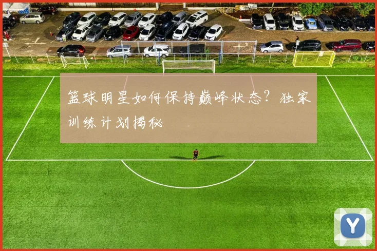 篮球明星如何保持巅峰状态？独家训练计划揭秘