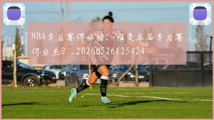 NBA季后赛得分榜:谁是本届季后赛得分王?_20260526125424