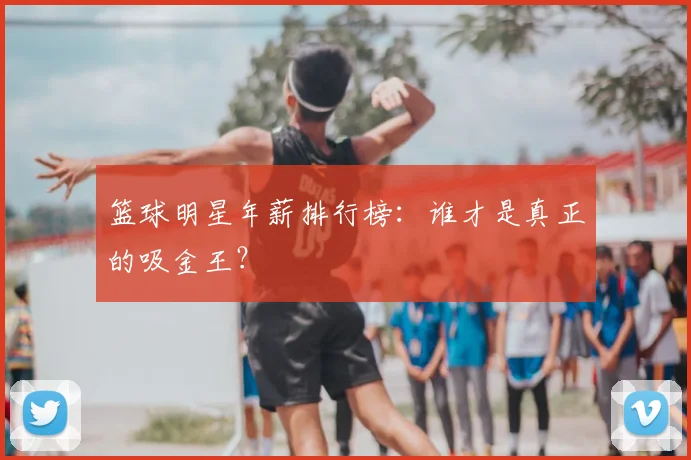 篮球明星年薪排行榜：谁才是真正的吸金王？