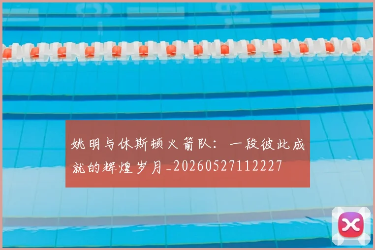 姚明与休斯顿火箭队:一段彼此成就的辉煌岁月_20260527112227