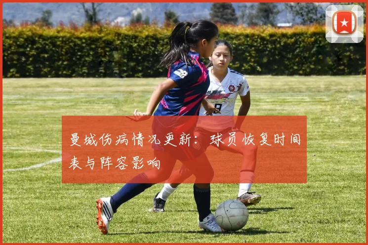 曼城伤病情况更新:球员恢复时间表与阵容影响