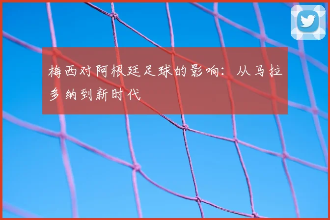 梅西对阿根廷足球的影响：从马拉多纳到新时代