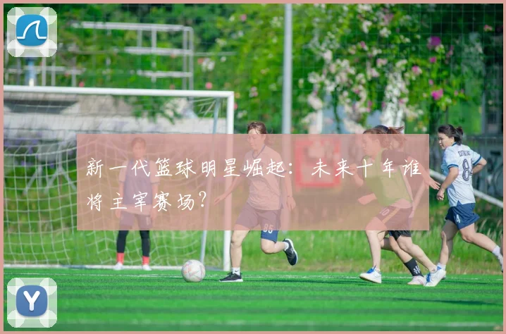 新一代篮球明星崛起:未来十年谁将主宰赛场?